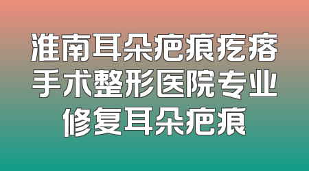 淮南耳朵疤痕疙瘩手术整形医院专业修复耳朵疤痕
