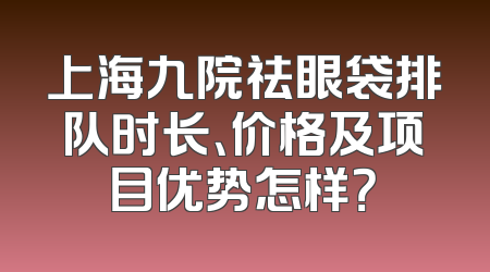 上海九院祛眼袋排队时长、价格及项目优势怎样？