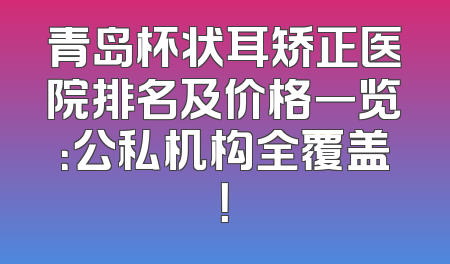 青岛杯状耳矫正医院排名及价格一览：公私机构全覆盖！