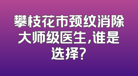 攀枝花市颈纹消除大师级医生，谁是选择？