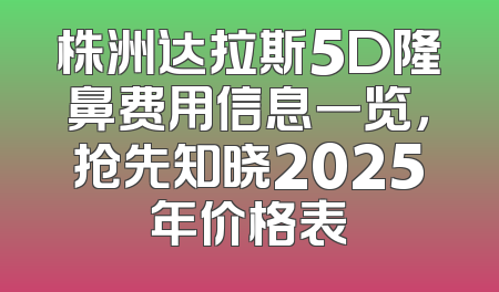株洲达拉斯5D隆鼻费用信息一览，抢先知晓2025年价格表