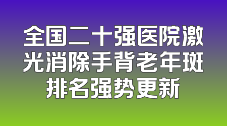 全国二十强医院激光消除手背老年斑排名强势更新