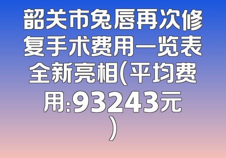韶关市兔唇再次修复手术费用一览表全新亮相（平均费用：93243元）