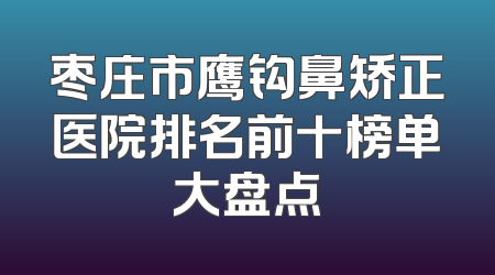 枣庄市鹰钩鼻矫正医院排名前十榜单大盘点