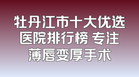 牡丹江市十大优选医院排行榜 专注薄唇变厚手术