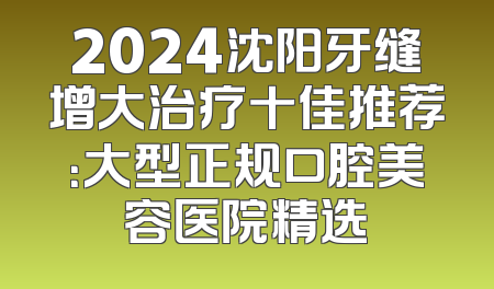 2024沈阳牙缝增大治疗十佳推荐：大型正规口腔美容医院精选