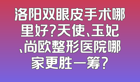 洛阳双眼皮手术哪里好？天使、玉妃、尚欧整形医院哪家更胜一筹？