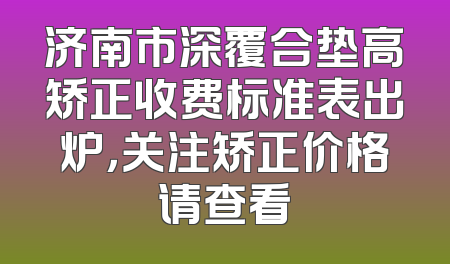 济南市深覆合垫高矫正收费标准表出炉，关注矫正价格请查看