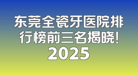 东莞全瓷牙医院排行榜前三名揭晓！2025