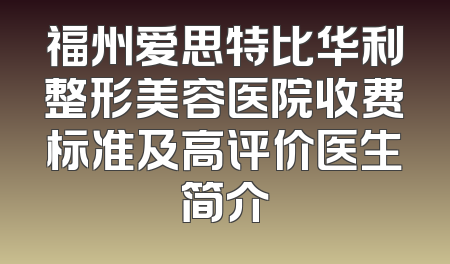 福州爱思特比华利整形美容医院收费标准及高评价医生简介