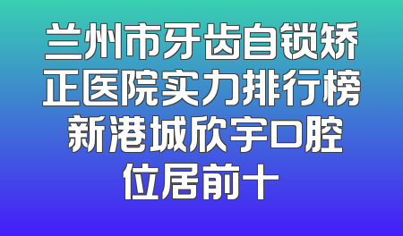 兰州市牙齿自锁矫正医院实力排行榜 新港城欣宇口腔位居前十