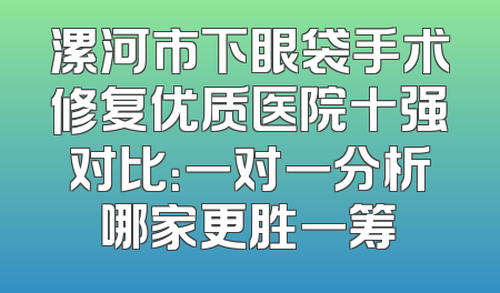 漯河市下眼袋手术修复优质医院十强对比：一对一分析哪家更胜一筹