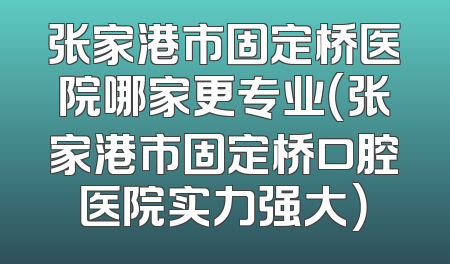 张家港市固定桥医院哪家更专业（张家港市固定桥口腔医院实力强大）