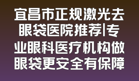 宜昌市正规激光去眼袋医院推荐｜专业眼科医疗机构做眼袋更安全有保障