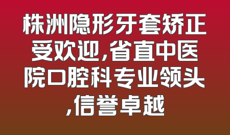 株洲隐形牙套矫正受欢迎，省直中医院口腔科专业领头，信誉卓越