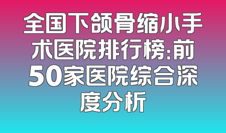 全国下颌骨缩小手术医院排行榜：前50家医院综合深度分析