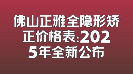 佛山正雅全隐形矫正价格表：2025年全新公布