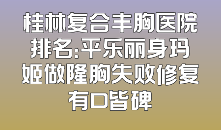 桂林复合丰胸医院排名：平乐丽身玛姬做隆胸失败修复有口皆碑