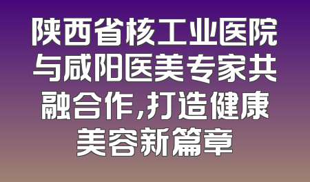 陕西省核工业医院与咸阳医美专家共融合作，打造健康美容新篇章