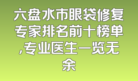 六盘水市眼袋修复专家排名前十榜单，专业医生一览无余