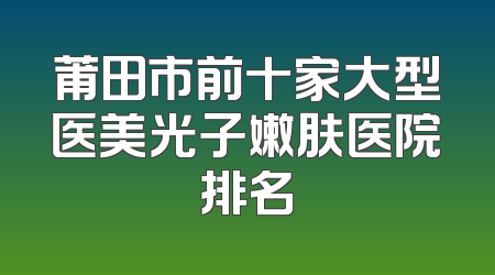 莆田市前十家大型医美光子嫩肤医院排名