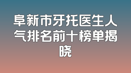 阜新市牙托医生人气排名前十榜单揭晓
