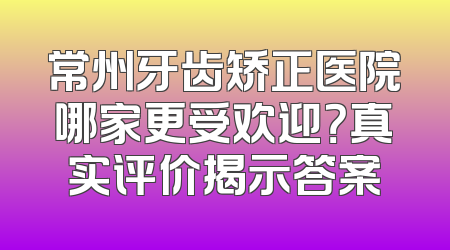 常州牙齿矫正医院哪家更受欢迎？真实评价揭示答案