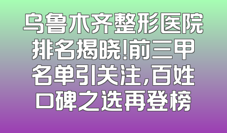 乌鲁木齐整形医院排名揭晓！前三甲名单引关注，百姓口碑之选再登榜