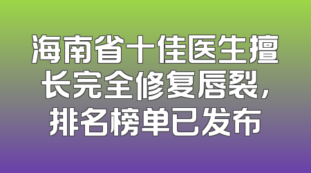 海南省十佳医生擅长完全修复唇裂，排名榜单已发布