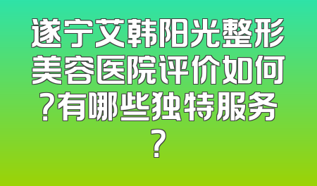 遂宁艾韩阳光整形美容医院评价如何？有哪些独特服务？