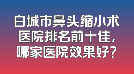 白城市鼻头缩小术医院排名前十佳，哪家医院效果好？
