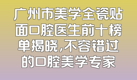 广州市美学全瓷贴面口腔医生前十榜单揭晓，不容错过的口腔美学专家