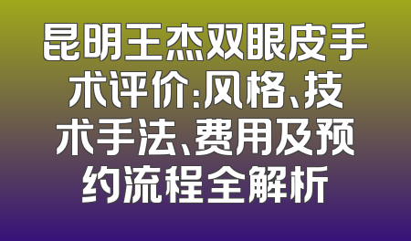 昆明王杰双眼皮手术评价：风格、技术手法、费用及预约流程全解析
