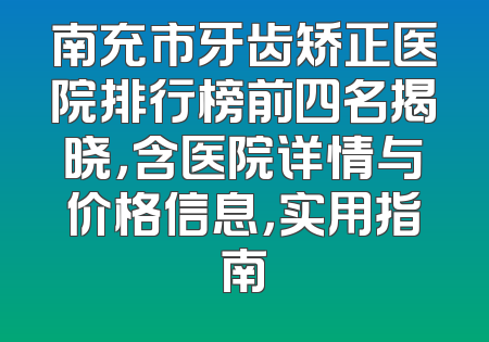 南充市牙齿矫正医院排行榜前四名揭晓，含医院详情与价格信息，实用指南
