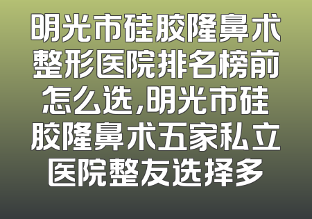 明光市硅胶隆鼻术整形医院排名榜前怎么选，明光市硅胶隆鼻术五家私立医院整友选择多