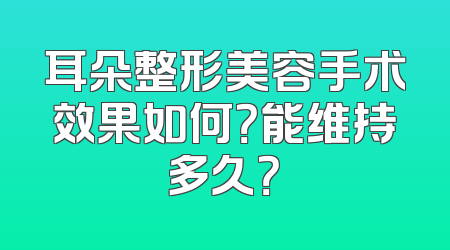耳朵整形美容手术效果如何？能维持多久？
