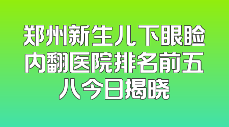 郑州新生儿下眼睑内翻医院排名前五八今日揭晓