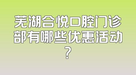 芜湖合悦口腔门诊部有哪些优惠活动？