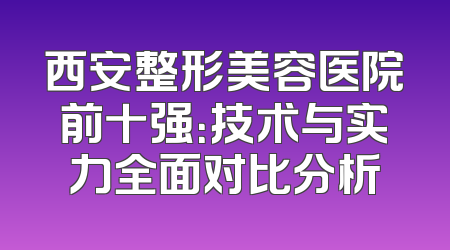 西安整形美容医院前十强：技术与实力全面对比分析