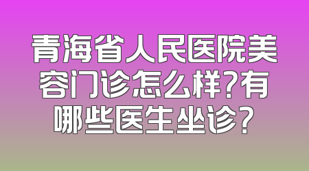 青海省人民医院美容门诊怎么样？有哪些医生坐诊？