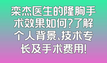 栾杰医生的隆胸手术效果如何？了解个人背景、技术专长及手术费用！