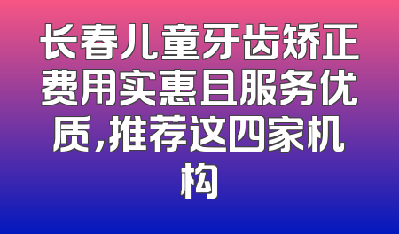 长春儿童牙齿矫正费用实惠且服务优质，推荐这四家机构