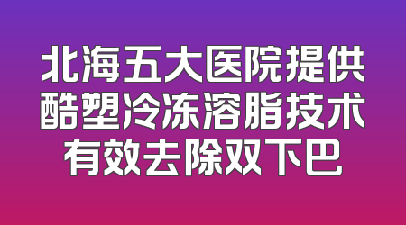 北海五大医院提供酷塑冷冻溶脂技术有效去除双下巴