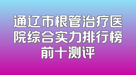 通辽市根管治疗医院综合实力排行榜前十测评