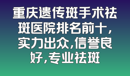重庆遗传斑手术祛斑医院排名前十，实力出众，信誉良好，专业祛斑