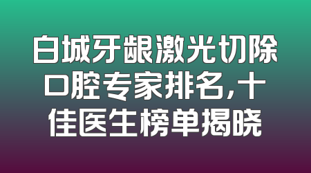 白城牙龈激光切除口腔专家排名，十佳医生榜单揭晓