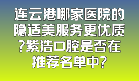 连云港哪家医院的隐适美服务更优质？紫浩口腔是否在推荐名单中？