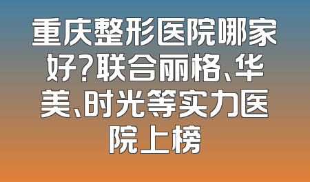 重庆整形医院哪家好？联合丽格、华美、时光等实力医院上榜