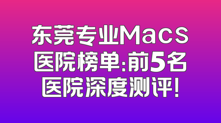 东莞专业Macs医院榜单：前5名医院深度测评！