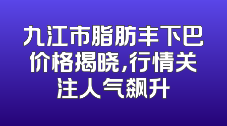 九江市脂肪丰下巴价格揭晓，行情关注人气飙升